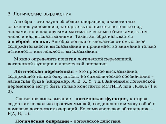 3. Логические выражения  Алгебра – это наука об общих операциях, аналогичных сложению умножению, которые выполняются не только над числами, но и над другими математическими объектами, в том числе и над высказываниями. Такая алгебра называется алгеброй логики. Алгебра логики отвлекается от смысловой содержательности высказываний и принимает во внимание только истинность или ложность высказывания.  Можно определить понятия логической переменной, логической функции и логической операции.  Логическая переменная – это простое высказывание, содержащее только одну мысль. Ее символическое обозначение – латинская буква (например, А, В, Х, Y , т.д.).Значением логической переменной могут быть только константы ИСТИНА или ЛОЖЬ (1 и 0).  Составное высказывание – логическая функция, которая содержит несколько простых мыслей, соединенных между собой с помощью логических операций. Ее символическое обозначение – F(A, B, …) .  Логические операции – логическое действие. 