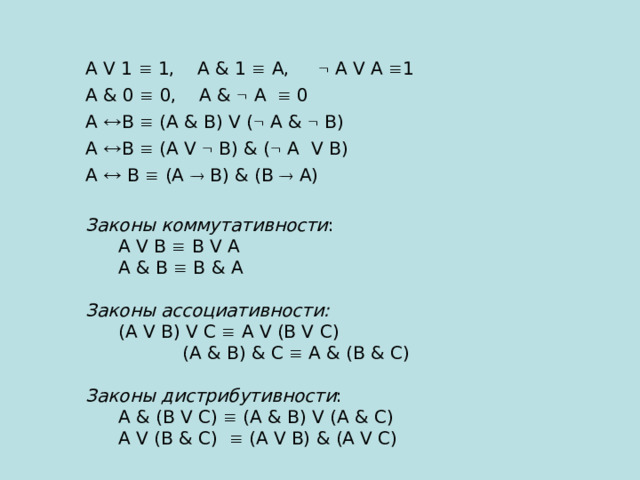 А V 1  1, А & 1   A ,  А V А  1 А & 0  0, А &  А  0 А  В  (А & В) V (  А &  В) А  В  (А V  В) & (  А V В) А  В  (А  В) & (В  А) Законы коммутативности :  А V В  В V А  А & В  В & А Законы ассоциативности:  (А V В) V С  А V (В V С)   (А & В) & С  А & (В & С) Законы дистрибутивности :  А & (В V С)  (А & В) V (А & С)  А V (В & С)  (А V В) & (А V С) 