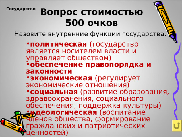 Вопрос стоимостью  500 очков   Государство   Назовите внутренние функции государства. политическая (государство является носителем власти и управляет обществом) обеспечение правопорядка и законности экономическая (регулирует экономические отношения) социальная (развитие образования, здравоохранения, социального обеспечения, поддержка культуры) идеологическая (воспитание членов общества, формирование гражданских и патриотических ценностей) 