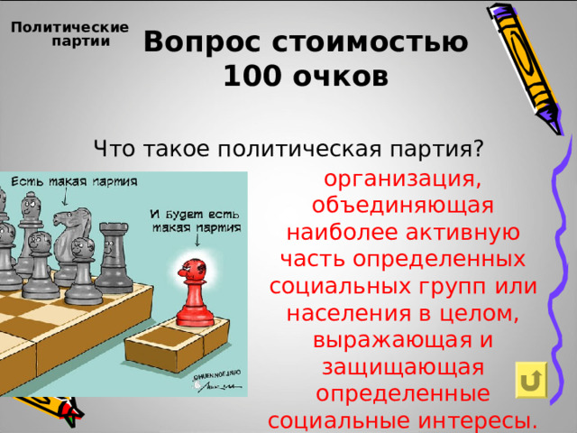 Вопрос стоимостью  100 очков Политические партии    Что такое политическая партия? организация, объединяющая наиболее активную часть определенных социальных групп или населения в целом, выражающая и защищающая определенные социальные интересы.    