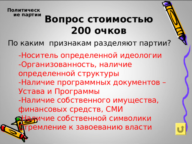  Политические партии  Вопрос стоимостью  200 очков По каким признакам разделяют партии?  -Носитель определенной идеологии -Организованность, наличие определенной структуры -Наличие программных документов – Устава и Программы -Наличие собственного имущества, финансовых средств, СМИ -Наличие собственной символики Стремление к завоеванию власти 
