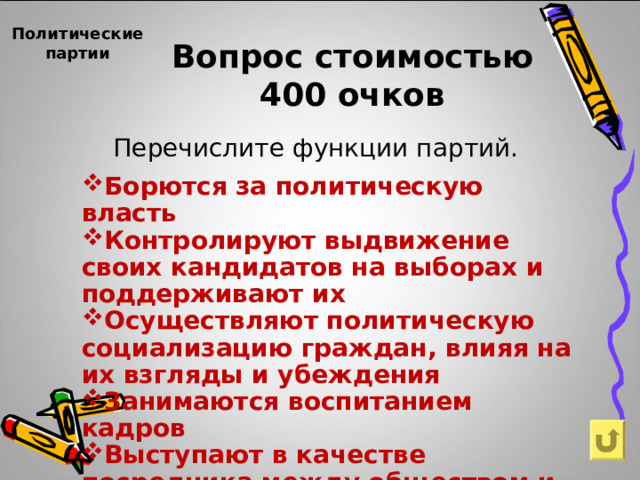 Политические партии Вопрос стоимостью  400 очков Перечислите функции партий. Борются за политическую власть Контролируют выдвижение своих кандидатов на выборах и поддерживают их Осуществляют политическую социализацию граждан, влияя на их взгляды и убеждения Занимаются воспитанием кадров Выступают в качестве посредника между обществом и государством 