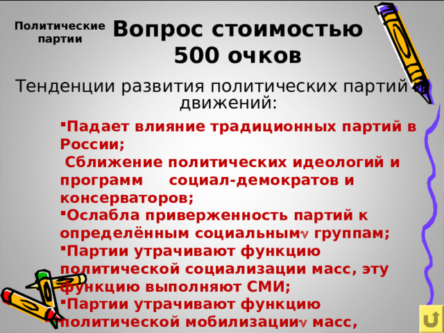  Политические партии   Вопрос стоимостью  500 очков Тенденции развития политических партий и движений: Падает влияние традиционных партий в России;  Сближение политических идеологий и программ социал-демократов и консерваторов; Ослабла приверженность партий к определённым социальным  группам; Партии утрачивают функцию политической социализации масс, эту функцию выполняют СМИ; Партии утрачивают функцию политической мобилизации  масс, усиливается влияние общественных движений.   
