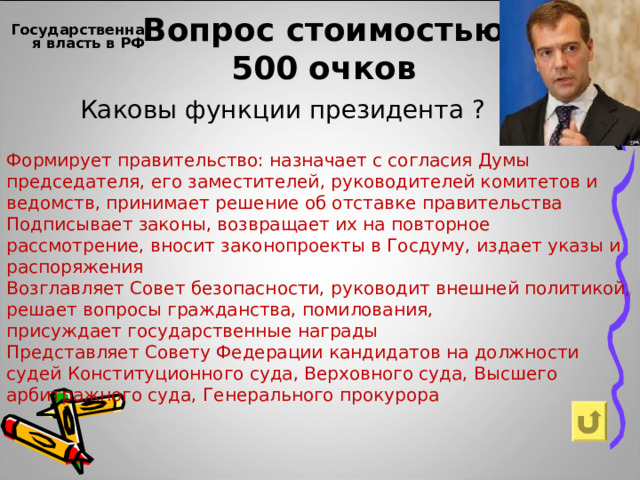 Вопрос стоимостью  500 очков Государственная власть в РФ    Каковы функции президента ? Формирует правительство: назначает с согласия Думы председателя, его заместителей, руководителей комитетов и ведомств, принимает решение об отставке правительства Подписывает законы, возвращает их на повторное рассмотрение, вносит законопроекты в Госдуму, издает указы и распоряжения Возглавляет Совет безопасности, руководит внешней политикой, решает вопросы гражданства, помилования, присуждает государственные награды Представляет Совету Федерации кандидатов на должности судей Конституционного суда, Верховного суда, Высшего арбитражного суда, Генерального прокурора 