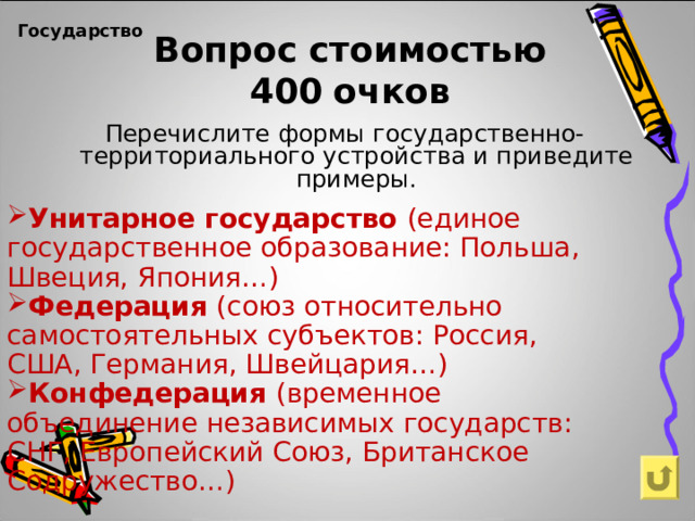 Вопрос  стоимостью  400  очков Государство    Перечислите формы государственно-территориального устройства и приведите примеры. Унитарное государство (единое государственное образование: Польша, Швеция, Япония…) Федерация (союз относительно самостоятельных субъектов: Россия, США, Германия, Швейцария…) Конфедерация (временное объединение независимых государств: СНГ, Европейский Союз, Британское Содружество…)   