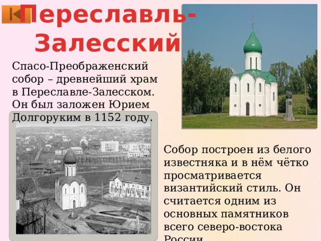 Переславль- Залесский Спасо-Преображенский собор – древнейший храм в Переславле-Залесском. Он был заложен Юрием Долгоруким в 1152 году. Собор построен из белого известняка и в нём чётко просматривается византийский стиль. Он считается одним из основных памятников всего северо-востока России. 