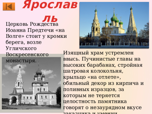 Ярославль Церковь Рождества Иоанна Предтечи «на Волге» стоит у кромки берега, возле Угличского Воскресенского монастыря. Изящный храм устремлен ввысь. Пучинистые главы на высоких барабанах, стройная шатровая колокольня, крыльцо «на отлете», обильный декор из кирпича и поливных изразцов, за которым не теряется целостность памятника говорят о незаурядном вкусе заказчика и умении строителей, которыми могли быть москвичи. 