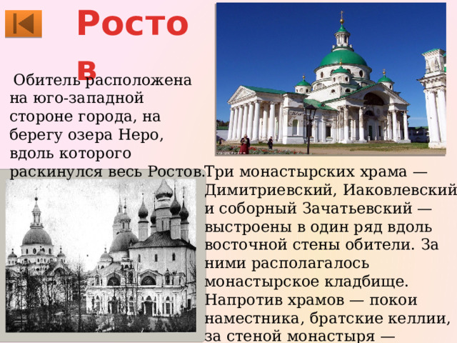 Ростов   Обитель расположена на юго-западной стороне города, на берегу озера Неро, вдоль которого раскинулся весь Ростов. Три монастырских храма — Димитриевский, Иаковлевский и соборный Зачатьевский — выстроены в один ряд вдоль восточной стены обители. За ними располагалось монастырское кладбище. Напротив храмов — покои наместника, братские келлии, за стеной монастыря — хозяйственные постройки. 