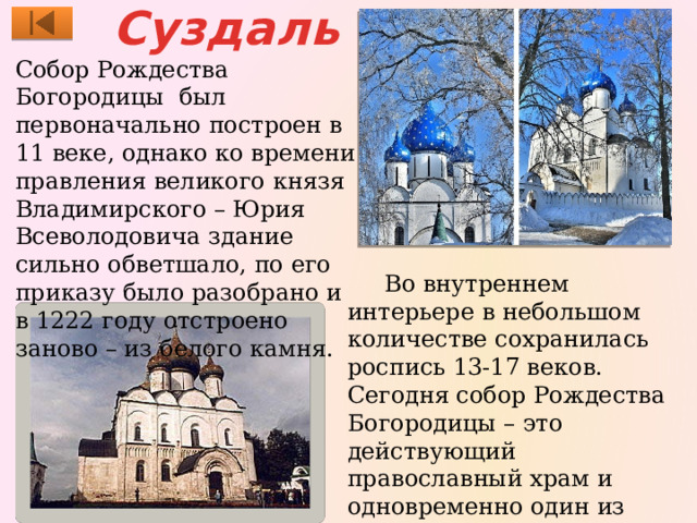Суздаль Собор Рождества Богородицы был первоначально построен в 11 веке, однако ко времени правления великого князя Владимирского – Юрия Всеволодовича здание сильно обветшало, по его приказу было разобрано и в 1222 году отстроено заново – из белого камня.  Во внутреннем интерьере в небольшом количестве сохранилась роспись 13-17 веков. Сегодня собор Рождества Богородицы – это действующий православный храм и одновременно один из интереснейших образцов древнерусского зодчества. 