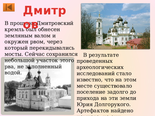 Дмитров  В прошлом Дмитровский кремль был обнесен земляным валом и окружен рвом, через который перекидывались мосты. Сейчас сохранился небольшой участок этого рва, не заполненный водой.  В результате проведенных археологических исследований стало известно, что на этом месте существовало поселение задолго до прихода на эти земли Юрия Долгорукого. Артефактов найдено немного, но они представляют безусловную ценность и их можно увидеть в одном из отделов музея. 