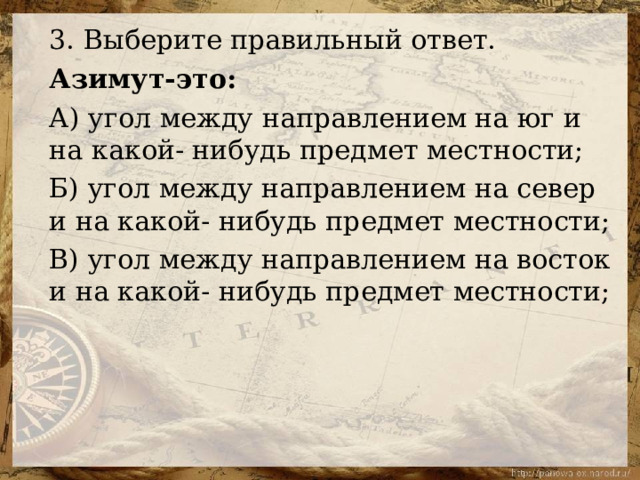 3. Выберите правильный ответ. Азимут-это: А) угол между направлением на юг и на какой- нибудь предмет местности; Б) угол между направлением на север и на какой- нибудь предмет местности; В) угол между направлением на восток и на какой- нибудь предмет местности; 