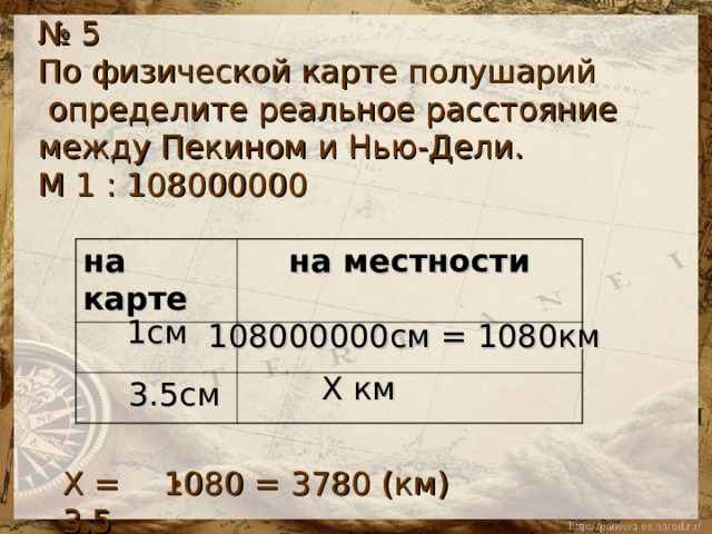 № 5 По физической карте полушарий  определите реальное расстояние между Пекином и Нью-Дели. М 1 : 108000000 на карте на местности  1см 108000000см = 1080км Х км 3.5см 1080 = 3780 (км) Х = 3.5  