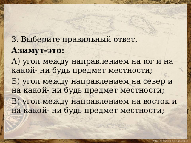 3. Выберите правильный ответ. Азимут-это: А) угол между направлением на юг и на какой- ни будь предмет местности; Б) угол между направлением на север и на какой- ни будь предмет местности; В) угол между направлением на восток и на какой- ни будь предмет местности; 