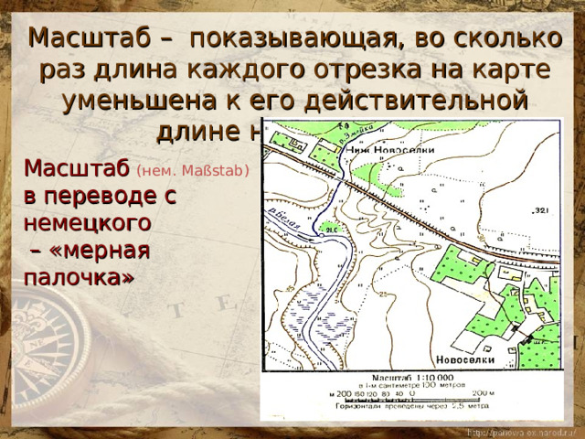 Масштаб – показывающая, во сколько раз длина каждого отрезка на карте уменьшена к его действительной длине на местности   Масштаб  (нем. Maßstab)  в переводе с немецкого – «мерная палочка» 