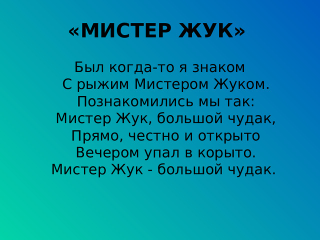 «МИСТЕР ЖУК»  Был когда-то я знаком  С рыжим Мистером Жуком.  Познакомились мы так:  Мистер Жук, большой чудак,  Прямо, честно и открыто  Вечером упал в корыто.  Мистер Жук - большой чудак. 