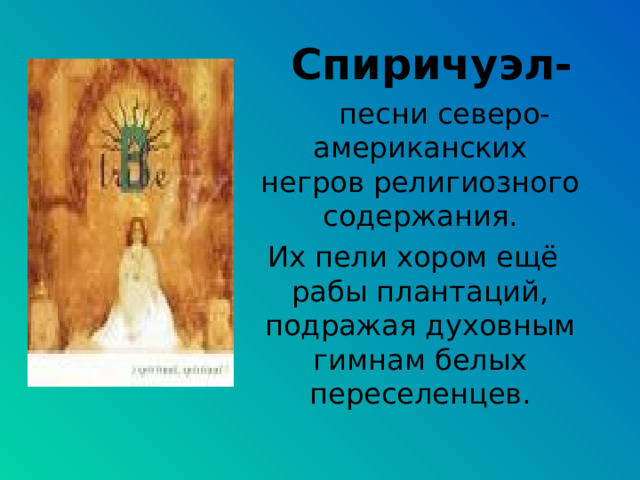  Спиричуэл-  песни северо-американских негров религиозного содержания.  Их пели хором ещё рабы плантаций, подражая духовным гимнам белых переселенцев. 