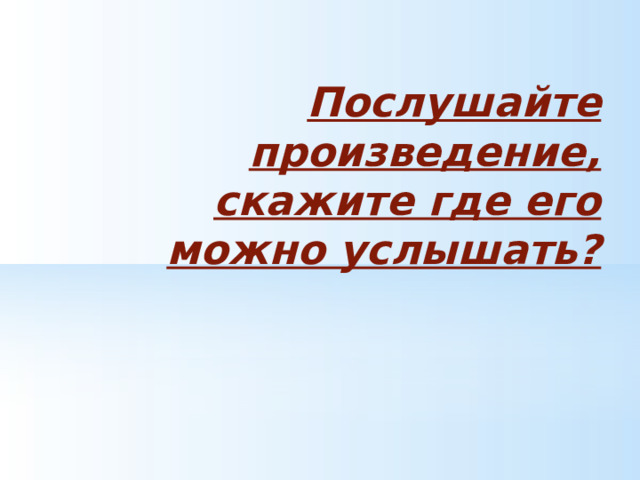  Послушайте произведение, скажите где его можно услышать? 
