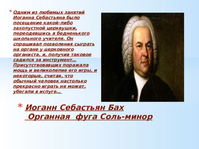 Одним из любимых занятий Иоганна Себастьяна было посещение какой-либо захолустной церквушки, переодевшись в бедненького школьного учителя. Он спрашивал позволения сыграть на органе у церковного органиста, и, получив таковое садился за инструмент… Присутствовавших поражала мощь и великолепие его игры, и некоторые, считая, что обычный человек настолько прекрасно играть не может, убегали в испуге… Иоганн Себастьян Бах  Органная фуга Соль-минор 