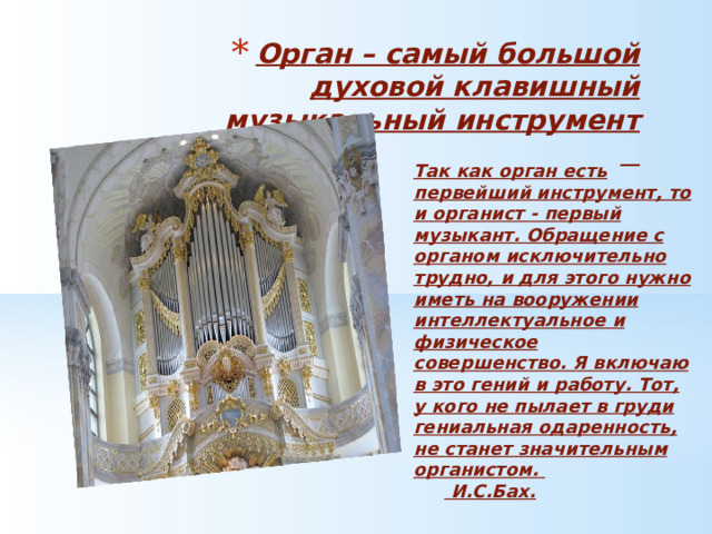 Орган – самый большой духовой клавишный музыкальный инструмент   Так как орган есть первейший инструмент, то и органист - первый музыкант. Обращение с органом исключительно трудно, и для этого нужно иметь на вооружении интеллектуальное и физическое совершенство. Я включаю в это гений и работу. Тот, у кого не пылает в груди гениальная одаренность, не станет значительным органистом.   И.С.Бах. 