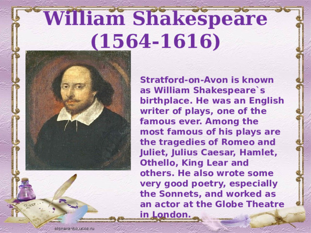 William Shakespeare (1564-1616) Stratford-on-Avon is known as William Shakespeare`s birthplace. He was an English writer of plays, one of the famous ever. Among the most famous of his plays are the tragedies of Romeo and Juliet, Julius Caesar, Hamlet, Othello, King Lear and others. He also wrote some very good poetry, especially the Sonnets, and worked as an actor at the Globe Theatre in London. 