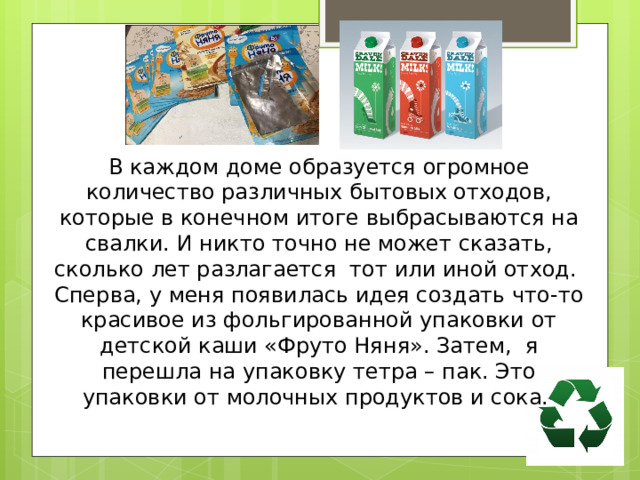 В каждом доме образуется огромное количество различных бытовых отходов, которые в конечном итоге выбрасываются на свалки. И никто точно не может сказать, сколько лет разлагается тот или иной отход. Сперва, у меня появилась идея создать что-то красивое из фольгированной упаковки от детской каши «Фруто Няня». Затем, я перешла на упаковку тетра – пак. Это упаковки от молочных продуктов и сока. 