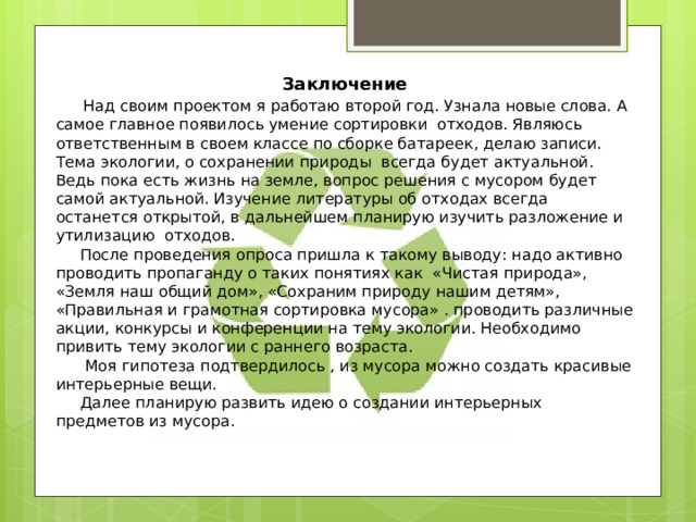 Заключение  Над своим проектом я работаю второй год. Узнала новые слова. А самое главное появилось умение сортировки отходов. Являюсь ответственным в своем классе по сборке батареек, делаю записи. Тема экологии, о сохранении природы всегда будет актуальной. Ведь пока есть жизнь на земле, вопрос решения с мусором будет самой актуальной. Изучение литературы об отходах всегда останется открытой, в дальнейшем планирую изучить разложение и утилизацию отходов.  После проведения опроса пришла к такому выводу: надо активно проводить пропаганду о таких понятиях как «Чистая природа», «Земля наш общий дом», «Сохраним природу нашим детям», «Правильная и грамотная сортировка мусора» . проводить различные акции, конкурсы и конференции на тему экологии. Необходимо привить тему экологии с раннего возраста.  Моя гипотеза подтвердилось , из мусора можно создать красивые интерьерные вещи.  Далее планирую развить идею о создании интерьерных предметов из мусора. 