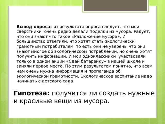Вывод опроса: из результата опроса следует, что мои сверстники очень редко делали поделки из мусора. Радует, что они знают что такое «Разложение мусора». И большинство ответили, что хотят стать экологически грамотным потребителем, то есть они не уверены что они знают многое об экологическом потреблении, но очень хотят получить информации. И мои одноклассники участвовали только в одном акции «Сдай батарейку» в нашей школе и заняли первое место. По этим результатом понятно, что всем нам очень нужна информация и пропаганда об экологической грамотности. Экологическое воспитание надо начинать с детского сада. Гипотеза: получится ли создать нужные и красивые вещи из мусора. 