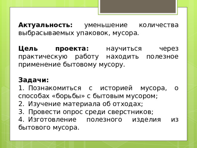  Актуальность: уменьшение количества выбрасываемых упаковок, мусора.  Цель проекта: научиться через практическую работу находить полезное применение бытовому мусору.  Задачи: 1.  Познакомиться с историей мусора, о способах «борьбы» с бытовым мусором; 2.  Изучение материала об отходах; 3.  Провести опрос среди сверстников; 4.  Изготовление полезного изделия из бытового мусора. 
