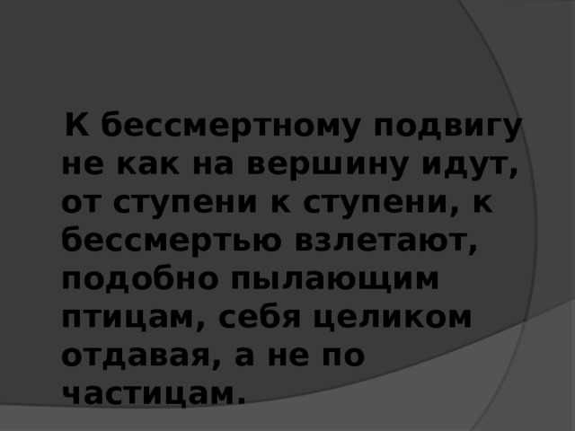  К бессмертному подвигу не как на вершину идут, от ступени к ступени, к бессмертью взлетают, подобно пылающим птицам, себя целиком отдавая, а не по частицам. 