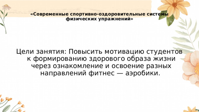  «Современные спортивно-оздоровительные системы физических упражнений»   Цели занятия: Повысить мотивацию студентов к формированию здорового образа жизни через ознакомление и освоение разных направлений фитнес — аэробики. 