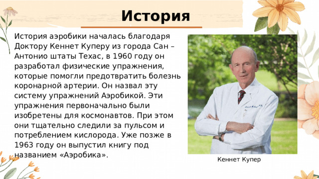 История История аэробики началась благодаря Доктору Кеннет Куперу из города Сан – Антонио штаты Техас, в 1960 году он разработал физические упражнения, которые помогли предотвратить болезнь коронарной артерии. Он назвал эту систему упражнений Аэробикой. Эти упражнения первоначально были изобретены для космонавтов. При этом они тщательно следили за пульсом и потреблением кислорода. Уже позже в 1963 году он выпустил книгу под названием «Аэробика». Кеннет Купер 