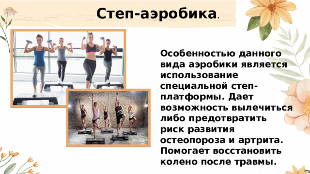 Степ-аэробика . Особенностью данного вида аэробики является использование специальной степ-платформы. Дает возможность вылечиться либо предотвратить риск развития остеопороза и артрита. Помогает восстановить колено после травмы.   