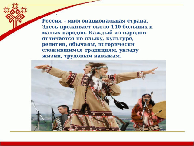 . Россия – многонациональная страна. Здесь проживает около 140 больших и малых народов. Каждый из народов отличается по языку, культуре, религии, обычаям, исторически сложившимся традициям, укладу жизни, трудовым навыкам. Поговорим, о его коренных, но малочисленных народах Севера. 