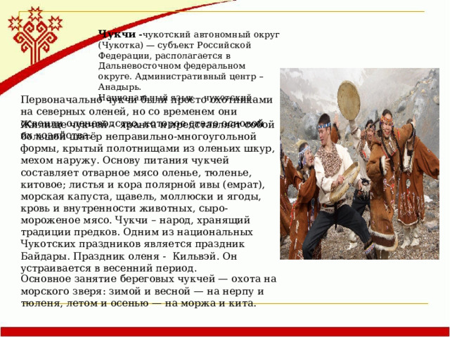 Чукчи - чукотский автономный округ (Чукотка) — субъект Российской Федерации, располагается в Дальневосточном федеральном округе. Административный центр – Анадырь. Национальный язык – чукотский.  Первоначально чукчи были просто охотниками на северных оленей, но со временем они освоили оленеводство, которое стало основой их хозяйства. Основное занятие береговых чукчей — охота на морского зверя: зимой и весной — на нерпу и тюленя, летом и осенью — на моржа и кита. Жилище чукчей - яранга и представляет собой большой шатёр неправильно-многоугольной формы, крытый полотнищами из оленьих шкур, мехом наружу. Основу питания чукчей составляет отварное мясо оленье, тюленье, китовое; листья и кора полярной ивы (емрат), морская капуста, щавель, моллюски и ягоды, кровь и внутренности животных, сыро-мороженое мясо. Чукчи – народ, хранящий традиции предков.  Одним из национальных Чукотских праздников является праздник Байдары. Праздник оленя - Кильвэй. Он устраивается в весенний период.  