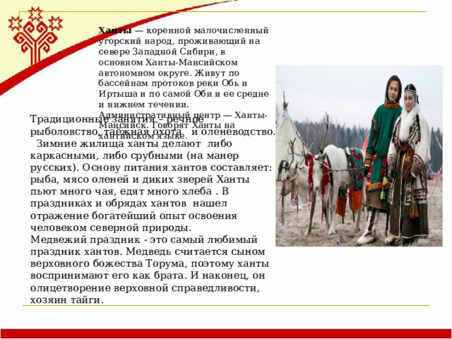 Ханты — коренной малочисленный угорский народ, проживающий на севере Западной Сибири, в основном Ханты-Мансийском автономном округе. Живут по бассейнам протоков реки Обь и Иртыша и по самой Оби и ее средне и нижнем течении. Административный центр — Ханты-Мансийск. Говорят Ханты на хантийском языке. Традиционные занятия – речное рыболовство, таёжная охота и оленеводство. Зимние жилища ханты делают либо каркасными, либо срубными (на манер русских). Основу питания хантов составляет: рыба, мясо оленей и диких зверей Ханты пьют много чая, едят много хлеба . В праздниках и обрядах хантов нашел отражение богатейший опыт освоения человеком северной природы. Медвежий праздник - это самый любимый праздник хантов. Медведь считается сыном верховного божества Торума, поэтому ханты воспринимают его как брата. И наконец, он олицетворение верховной справедливости, хозяин тайги. 