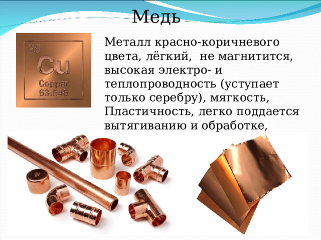 Медь Металл красно-коричневого цвета, лёгкий, не магнитится, высокая электро- и теплопроводность (уступает только серебру), мягкость, Пластичность, легко поддается вытягиванию и обработке, коррозионная стойкость. 