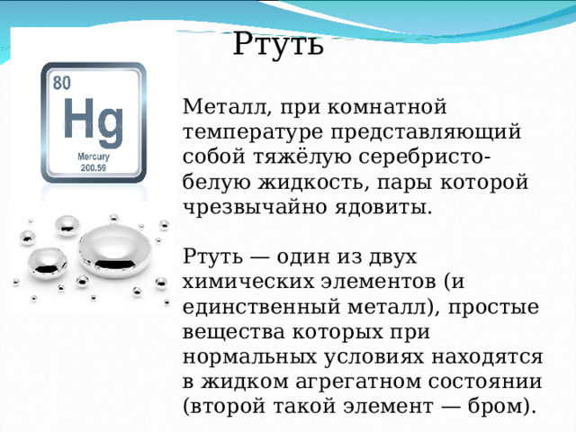 Ртуть Металл, при комнатной температуре представляющий собой тяжёлую серебристо-белую жидкость, пары которой чрезвычайно ядовиты. Ртуть — один из двух химических элементов (и единственный металл), простые вещества которых при нормальных условиях находятся в жидком агрегатном состоянии (второй такой элемент — бром). 
