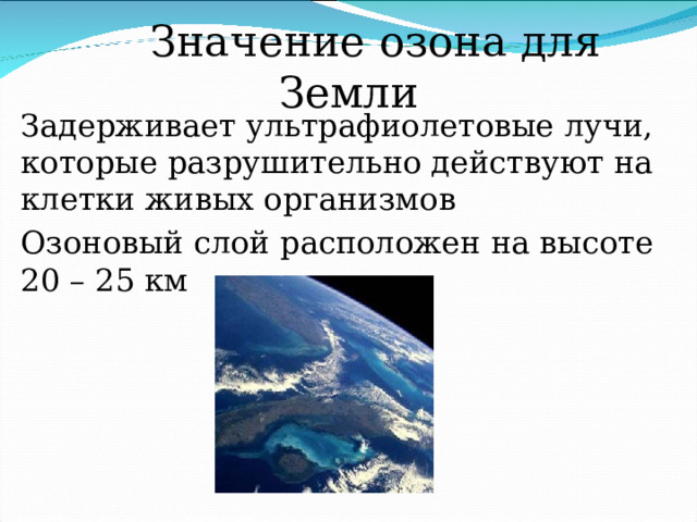  Значение озона для Земли Задерживает ультрафиолетовые лучи, которые разрушительно действуют на клетки живых организмов Озоновый слой расположен на высоте 20 – 25 км 