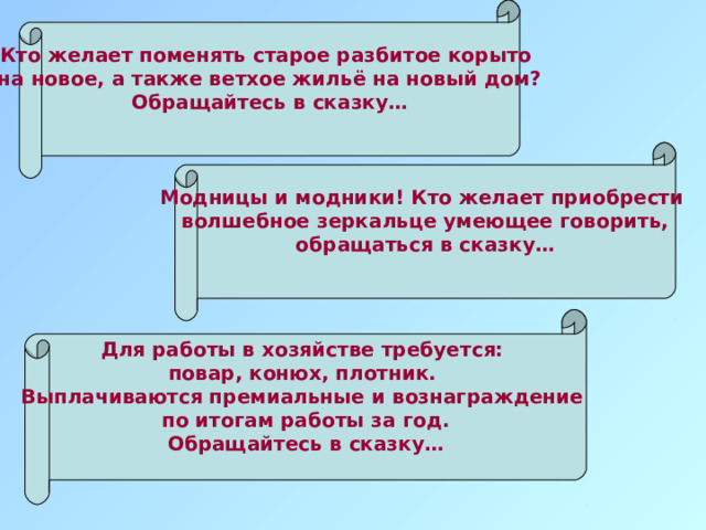 Кто желает поменять старое разбитое корыто на новое, а также ветхое жильё на новый дом? Обращайтесь в сказку…  Модницы и модники! Кто желает приобрести волшебное зеркальце умеющее говорить, обращаться в сказку…  Для работы в хозяйстве требуется: повар, конюх, плотник. Выплачиваются премиальные и вознаграждение по итогам работы за год. Обращайтесь в сказку…  