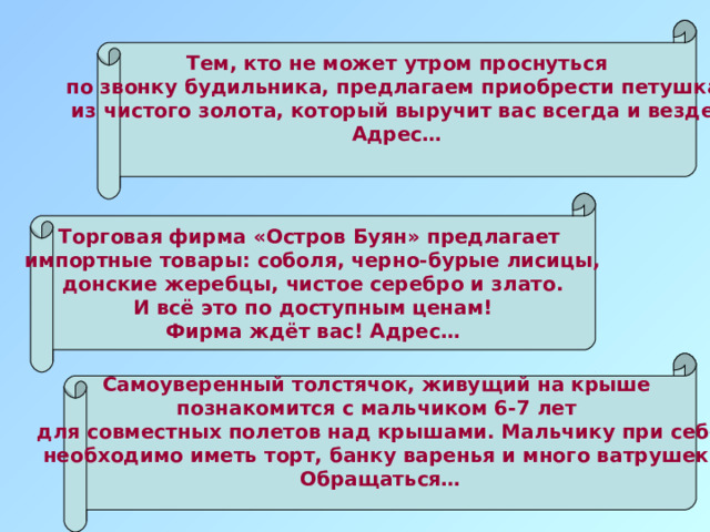 Тем, кто не может утром проснуться по звонку будильника, предлагаем приобрести петушка из чистого золота, который выручит вас всегда и везде. Адрес…  Торговая фирма «Остров Буян» предлагает импортные товары: соболя, черно-бурые лисицы, донские жеребцы, чистое серебро и злато. И всё это по доступным ценам! Фирма ждёт вас! Адрес… Самоуверенный толстячок, живущий на крыше познакомится с мальчиком 6-7 лет для совместных полетов над крышами. Мальчику при себе необходимо иметь торт, банку варенья и много ватрушек. Обращаться…  