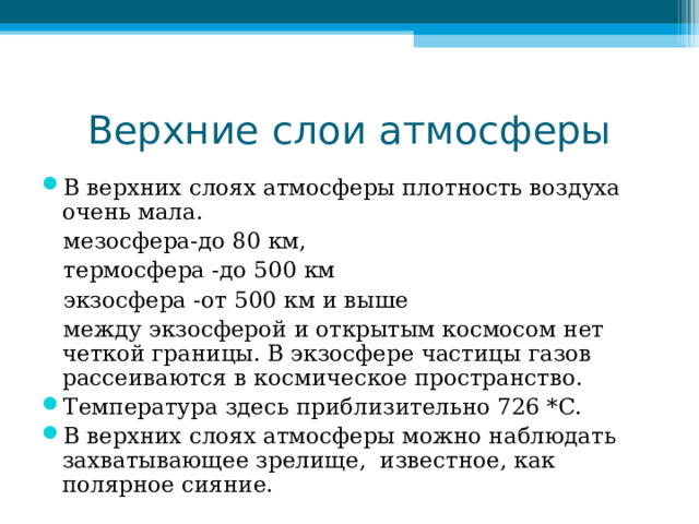 Верхние слои атмосферы В верхних слоях атмосферы плотность воздуха очень мала.  мезосфера-до 80 км,  термосфера -до 500 км  экзосфера -от 500 км и выше  между экзосферой и открытым космосом нет четкой границы. В экзосфере частицы газов рассеиваются в космическое пространство. Температура здесь приблизительно 726 *С. В верхних слоях атмосферы можно наблюдать захватывающее зрелище, известное, как полярное сияние. 