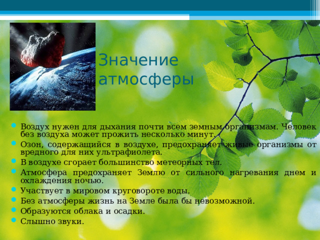  Значение атмосферы Воздух нужен для дыхания почти всем земным организмам. Человек без воздуха может прожить несколько минут. Озон, содержащийся в воздухе, предохраняет живые организмы от вредного для них ультрафиолета. В воздухе сгорает большинство метеорных тел. Атмосфера предохраняет Землю от сильного нагревания днем и охлаждения ночью. Участвует в мировом круговороте воды. Без атмосферы жизнь на Земле была бы невозможной. Образуются облака и осадки. Слышно звуки.   