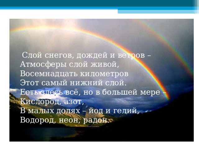  Слой снегов, дождей и ветров –  Атмосферы слой живой,  Восемнадцать километров  Этот самый нижний слой.  Есть здесь всё, но в большей мере –  Кислород, азот,  В малых долях – йод и гелий,  Водород, неон, радон. 