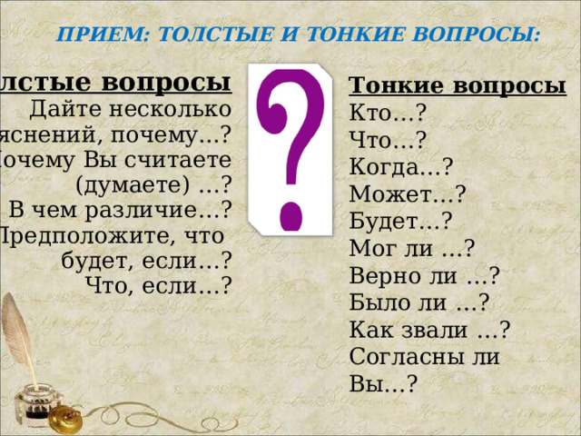 ПРИЕМ: ТОЛСТЫЕ И ТОНКИЕ ВОПРОСЫ: Толстые вопросы Дайте несколько объяснений, почему...? Почему Вы считаете (думаете) …? В чем различие…? Предположите, что будет, если…? Что, если…? Тонкие вопросы Кто…? Что…? Когда…? Может…? Будет…? Мог ли …? Верно ли …? Было ли …? Как звали …? Согласны ли Вы…? 