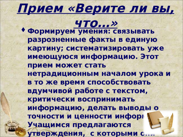 Прием «Верите ли вы, что…»   Формируем умения: связывать разрозненные факты в единую картину; систематизировать уже имеющуюся информацию. Этот прием может стать нетрадиционным началом урока и в то же время способствовать вдумчивой работе с текстом, критически воспринимать информацию, делать выводы о точности и ценности информации. Учащимся предлагаются утверждения,  с которыми они работают дважды: до чтения текста параграфа учебника и после знакомства с ним.    
