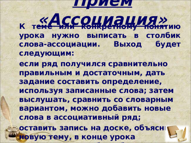  Прием «Ассоциация»   К теме или конкретному понятию урока нужно выписать в столбик слова-ассоциации. Выход будет следующим: если ряд получился сравнительно правильным и достаточным, дать задание составить определение, используя записанные слова; затем выслушать, сравнить со словарным вариантом, можно добавить новые слова в ассоциативный ряд; оставить запись на доске, объяснить новую тему, в конце урока вернуться, что-либо добавить или стереть.   