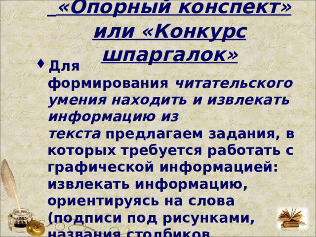   «Опорный конспект» или «Конкурс шпаргалок» Для формирования  читательского умения находить и извлекать информацию из текста  предлагаем задания, в которых требуется работать с графической информацией: извлекать информацию, ориентируясь на слова (подписи под рисунками, названия столбиков диаграммы, название таблиц, схем); понимать язык графика, схемы, диаграммы.  