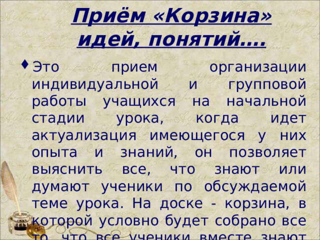 Приём «Корзина» идей, понятий…. Это прием организации индивидуальной и групповой работы учащихся на начальной стадии урока, когда идет актуализация имеющегося у них опыта и знаний, он позволяет выяснить все, что знают или думают ученики по обсуждаемой теме урока. На доске - корзина, в которой условно будет собрано все то, что все ученики вместе знают об изучаемой теме.  