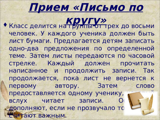 Прием «Письмо по кругу» Класс делится на группы от трех до восьми человек. У каждого ученика должен быть лист бумаги. Предлагается детям записать одно-два предложения по определенной теме. Затем листы передаются по часовой стрелке. Каждый должен прочитать написанное и продолжить записи. Так продолжается, пока лист не вернется к первому автору. Затем слово предоставляется одному ученику, который вслух читает записи. Остальные дополняют, если не прозвучало то, что они считают важным.  
