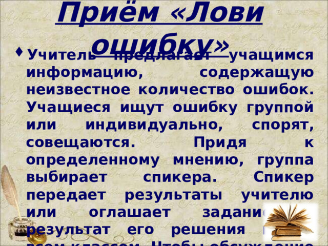 Приём «Лови ошибку» Учитель предлагает учащимся информацию, содержащую неизвестное количество ошибок. Учащиеся ищут ошибку группой или индивидуально, спорят, совещаются. Придя к определенному мнению, группа выбирает спикера. Спикер передает результаты учителю или оглашает задание и результат его решения перед всем классом. Чтобы обсуждение не затянулось, заранее определите на него время.  